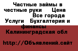 Частные займы в честные руки!  › Цена ­ 2 000 000 - Все города Услуги » Бухгалтерия и финансы   . Калининградская обл.